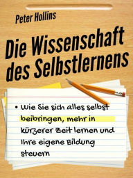 Title: Die Wissenschaft des Selbstlernens: Wie Sie sich alles selbst beibringen, mehr in kürzerer Zeit lernen und Ihre eigene Bildung steuern, Author: Peter Hollins