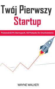 Title: Twój Pierwszy Startup: Przewodnik Po Startupach, Od Pomyslu Do Uruchomienia, Author: Wayne Walker