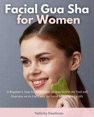 Title: Facial Gua Sha for Women: A Beginner's Step-by-Step Guide on How to Use the Tool and Overview of its Use Cases for Facial Beauty and Health, Author: Felicity Paulman