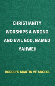 Title: Christianity Worships a Wrong and Evil God, Named Yahweh, Author: Rodolfo Martin Vitangcol