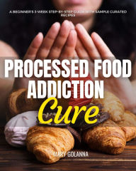 Title: Processed Food Addiction Cure: A Beginner's 3-Week Step-by-Step Guide with Sample Curated Recipes, Author: Mary Golanna