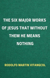 Title: The Six Major Works of Jesus That Without Them He Means Nothing, Author: Rodolfo Martin Vitangcol