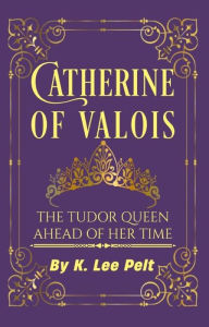 Title: Catherine of Valois: The Tudor Queen Ahead of Her Time (Snarky Mini Bios: The War of the Roses, #1), Author: K. Lee Pelt