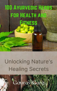 Title: 100 Ayurvedic Herbs for Health and Fitness: Unlocking Nature's Healing Secrets, Author: Gaurav Garg