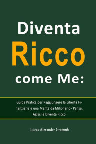 Title: Diventa Ricco come Me: Guida Pratica per Raggiungere la Libertà Finanziaria e una Mente da Milionario - Pensa, Agisci e Diventa Ricco, Author: Lucas Alexander Grammh