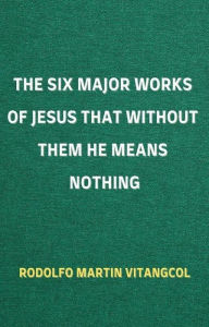 Title: The Six Major Works of Jesus That Without Them He Means Nothing, Author: Rodolfo Martin Vitangcol