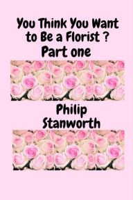 Title: You Think You Want To Be A Florist Part one (All The books together, #1), Author: Philip Stanworth