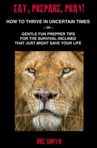 Title: Eat, Prepare, Pray! How To Thrive In Uncertain Times ~ Or ~ Gentle Fun Prepper Tips For The Survival-Inclined That Just Might Save Your Life, Author: Dre Smith