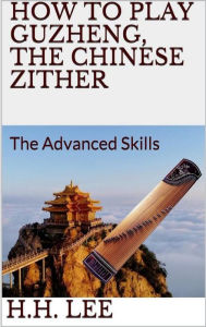 Title: How to Play Guzheng, the Chinese Zither: The Advanced Skills, Author: H.H. Lee