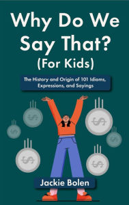 Title: Why Do We Say That (For Kids): The History and Origin of 101 Idioms, Expressions, and Sayings, Author: Jackie Bolen