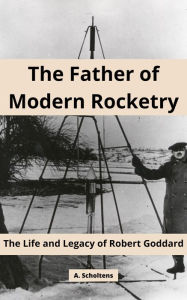 Title: The Father of Modern Rocketry: The Life and Legacy of Robert Goddard, Author: A. Scholtens