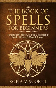 Title: The Book of Spells for Beginners: Revealing The History, Secrets & Practices of Spells, Witchcraft, Magick & More, Author: Sofia Visconti