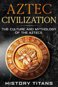 Title: Aztec Civilization: The Culture and Mythology of the Aztecs, Author: History Titans