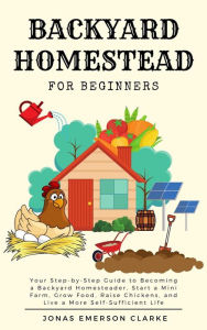 Title: Backyard Homestead for Beginners: Your Step-By-Step Guide to Becoming a Backyard Homesteader, Start a Mini Farm, Grow Food, Raise Chickens, and Live a More Self-Sufficient Life, Author: Jonas Emerson Clarke