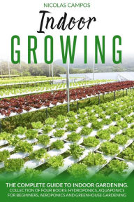 Title: Indoor Growing: The Complete Guide to Indoor Gardening. Collection of Four Books: Hydroponics, Aquaponics for Beginners, Aeroponics and Greenhouse Gardening. (All in One), Author: Nicolas Campos