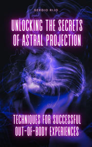 Title: Unlocking the Secrets of Astral Projection: Techniques for Successful Out-of-Body Experiences, Author: SERGIO RIJO