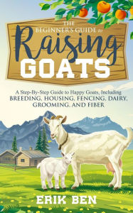Title: The Beginner's Guide to Goat Raising: A Step-By-Step Guide to Happy Goats, Including Breeding, Housing, Fencing, Dairy, Grooming, and Fiber, Author: Erik Ben
