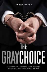 Title: The Gray Choice: Lessons on My Journey from Big-Time Banking to the Big House (and Back), Author: Shaun Hayes