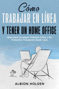 Title: Cómo Trabajar en Línea y Tener un Home Office: Ideas para Conseguir Trabajos Online y Ser Productivo Trabajando desde Casa, Author: Albion Holden