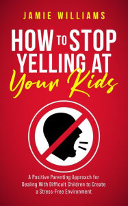 Title: How to Stop Yelling at Your Kids: A Positive Parenting Approach for Dealing with Difficult Children to Create a Stress-Free Environment, Author: Jamie Williams