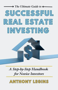 Title: The Ultimate Guide to Successful Real Estate Investing: A Step-by-Step Handbook for Novice Investors, Author: Anthony Legins