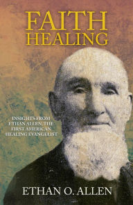 Title: Faith Healing: Insights From Ethan Otis Allen, the First American Healing Evangelist, Author: J.D. King