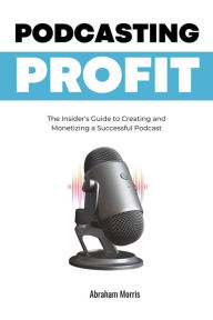 Title: Podcasting Profit: The Insider's Guide to Creating and Monetizing a Successful Podcast, Author: Abraham Morris