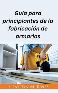 Title: Guía para principiantes de la fabricación de armarios, Author: Clayton M. Rines