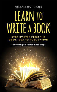 Title: Learn to Write a Book: Step by Step From the Book Idea to Publication - Becoming an Author Made Easy, Author: Miriam Hofmann