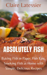 Title: Absolutely Fish: Baking Fish in Paper, Fish Fast, Smoking Fish at Home with Simple, Delicious Recipes, Author: Claire Latessier