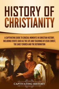 Title: History of Christianity: A Captivating Guide to Crucial Moments in Christian History, Including Events Such as the Life and Teachings of Jesus Christ, the Early Church, and the Reformation, Author: Captivating History