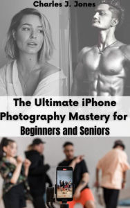 Title: The Ultimate iPhone Photography Mastery for Beginners and Seniors, Author: Charles J. Jones