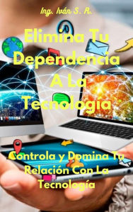 Title: Elimina Tu Dependencia A La Tecnología: Controla y Domina Tu Relación Con La Tecnología, Author: Ing. Iván S. R.