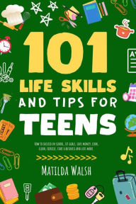 Title: 101 Life Skills and Tips for Teens - How to succeed in school, set goals, save money, cook, clean, boost self-confidence, start a business and lots more., Author: Matilda Walsh