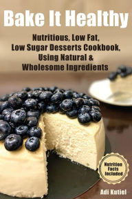 Title: Bake It Healthy: Nutritious, Low Fat, Low Sugar, Desserts Cookbook, Using Natural & Wholesome Ingredients, Author: Adi Kutiel