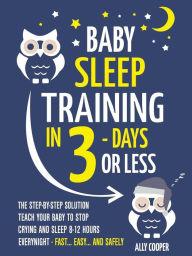 Title: Baby Sleep Training In 3 Days Or Less: The Step-By-Step Solution To Teach Your Baby To Stop Crying And Sleep 8-12 Hours Every Night! - FAST.EASY. AND SAFELY, Author: Ally Cooper