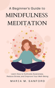 Title: A Beginner's Guide to Mindfulness Meditation For Beginners: Learn How to Cultivate Awareness, Reduce Stress, and Improve Your Well-Being, Author: Maria M. Sanford