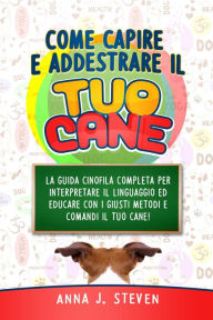 Title: Come Capire e Addestrare il Tuo Cane: La Guida Cinofila Completa per Interpretare il Linguaggio ed Educare Con i Giusti Metodi e Comandi il Tuo Cane, Author: Anna J. Steven