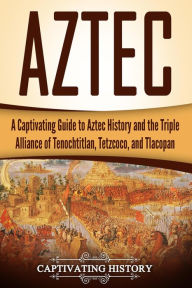 Title: Aztec: A Captivating Guide to Aztec History and the Triple Alliance of Tenochtitlan, Tetzcoco, and Tlacopan, Author: Captivating History