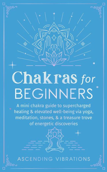 Chakras for Beginners: A Mini Chakra Guide to Supercharged Healing & Elevated Well-Being via Yoga, Meditation, Stones, & a Treasure Trove of Energetic Discoveries (Beginner Spirituality Short Reads)