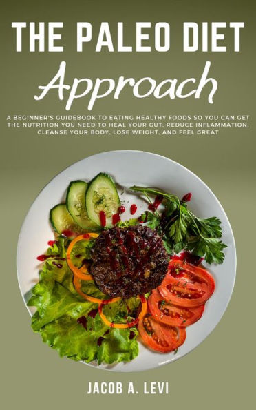 The Paleo Diet Approach: A Beginner's Guidebook to Eating Healthy Foods so You Can Get the Nutrition You Need to Heal Your Gut, Reduce Inflammation, Cleanse Your Body, Lose Weight, and Feel Great