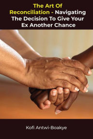 Title: The Art of Reconciliation: Navigating the Decision to Give Your Ex Another Chance, Author: Kofi Antwi - Boakye