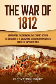 Title: The War of 1812: A Captivating Guide to the Military Conflict between the United States of America and Great Britain That Started during the Napoleonic Wars, Author: Captivating History