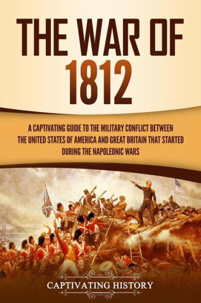 The War of 1812: A Captivating Guide to the Military Conflict between the United States of America and Great Britain That Started during the Napoleonic Wars