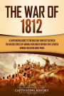 The War of 1812: A Captivating Guide to the Military Conflict between the United States of America and Great Britain That Started during the Napoleonic Wars