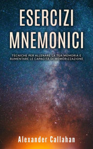 Title: Esercizi Mnemonici: Tecniche per Allenare la tua Memoria e Aumentare le Capacità di Memorizzazione (Migliorare la memoria, #1), Author: Alexander Callahan