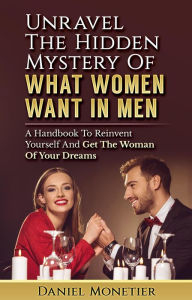 Title: Unravel The Hidden Mystery Of What Women Want In Men: A Handbook To Reinvent Yourself And Get The Woman Of Your Dreams, Author: Daniel Monetier