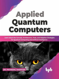 Title: Applied Quantum Computers: Learn about the Concept, Architecture, Tools, and Adoption Strategies for Quantum Computing and Artificial Intelligence (English Edition), Author: Dr. Patanjali Kashyap