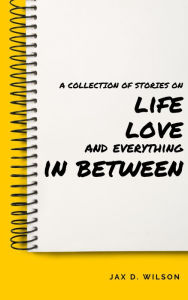 Title: A Collection of Stories on Life, Love and Everything In Between, Author: Jax D. Wilson