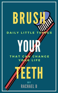 Title: Brush Your Teeth: Daily Little Things That Can Change Your Life, Author: Rachael B